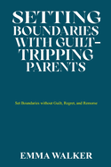 Setting Boundaries with Guilt-Tripping Parents: Set Boundaries without Guilt, Regret, and Remorse