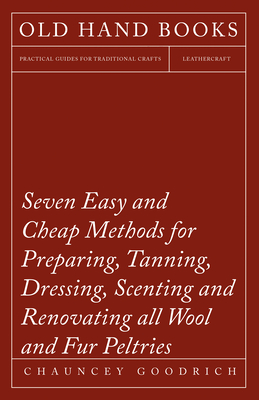 Seven Easy and Cheap Methods for Preparing, Tanning, Dressing, Scenting and Renovating all Wool and Fur Peltries: Also all Fine Leather as Adapted to the Manufacture of Robes, Mats, Caps, Gloves, Mitts, Overshoes - Goodrich, Chauncey