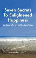 Seven Secrets to Enlightened Happiness!: Your Guide to the Life You Were Meant to Live