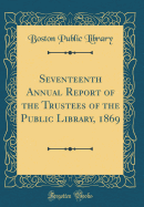 Seventeenth Annual Report of the Trustees of the Public Library, 1869 (Classic Reprint)