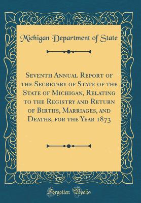 Seventh Annual Report of the Secretary of State of the State of Michigan, Relating to the Registry and Return of Births, Marriages, and Deaths, for the Year 1873 (Classic Reprint) - State, Michigan Department of