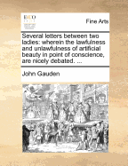 Several Letters Between Two Ladies: Wherein the Lawfulness and Unlawfulness of Artificial Beauty in Point of Conscience, Are Nicely Debated. ... - Gauden, John