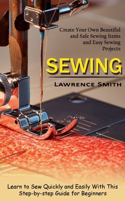 Sewing: Create Your Own Beautiful and Safe Sewing Items and Easy Sewing Projects (Learn to Sew Quickly and Easily With This Step-by-step Guide for Beginners) - Smith, Lawrence