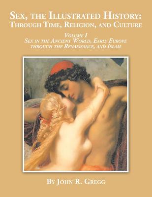 Sex, the Illustrated History: Through Time, Religion and Culture: volume I Sex in the ancient world, Early Europe to the Renaissance, and Islam - Gregg, John R