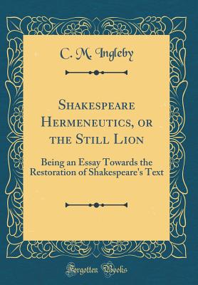 Shakespeare Hermeneutics, or the Still Lion: Being an Essay Towards the Restoration of Shakespeare's Text (Classic Reprint) - Ingleby, C M