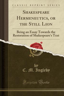 Shakespeare Hermeneutics, or the Still Lion: Being an Essay Towards the Restoration of Shakespeare's Text (Classic Reprint) - Ingleby, C M