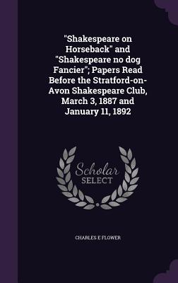 "Shakespeare on Horseback" and "Shakespeare no dog Fancier"; Papers Read Before the Stratford-on-Avon Shakespeare Club, March 3, 1887 and January 11, 1892 - Flower, Charles E