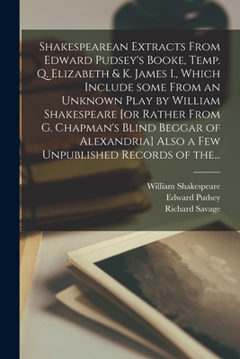 Shakespearean Extracts From Edward Pudsey's Booke, Temp. Q. Elizabeth & K. James I., Which Include Some From an Unknown Play by William Shakespeare [or Rather From G. Chapman's Blind Beggar of Alexandria] Also a Few Unpublished Records of The... - Shakespeare, William 1564-1616, and Pudsey, Edward, and Savage, Richard 1847-1924