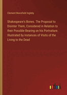 Shakespeare's Bones. The Proposal to Disinter Them, Considered in Relation to their Possible Bearing on his Portraiture. Illustrated by Instances of Visits of the Living to the Dead