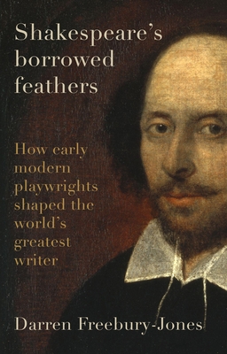 Shakespeare's Borrowed Feathers: How Early Modern Playwrights Shaped the World's Greatest Writer - Freebury-Jones, Darren