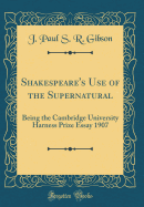 Shakespeare's Use of the Supernatural: Being the Cambridge University Harness Prize Essay 1907 (Classic Reprint)