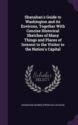 Shanahan's Guide to Washington and its Environs, Together With Concise Historical Sketches of Many Things and Places of Interest to the Visitor to the Nation's Capital - Shanahan, [Daniel] [From Old Catalog] (Creator)