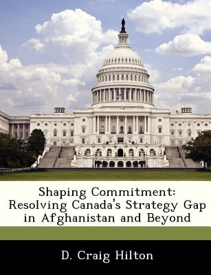 Shaping Commitment: Resolving Canada's Strategy Gap in Afghanistan and Beyond - Hilton, D Craig