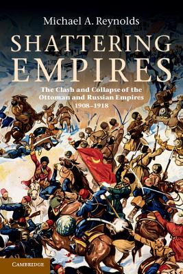 Shattering Empires: The Clash and Collapse of the Ottoman and Russian Empires 1908-1918 - Reynolds, Michael A.