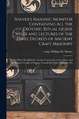 Shaver's Masonic Monitor Containing all the Exoteric Ritual of the Work and Lectures of the Three Degrees of Ancient Craft Masonry; to Which is Added the Ancient Ceremonies of the Order, and the Ritual of a Lady of Sorrow. Compiled in Strict Cnformity Wit - Shaver, William M