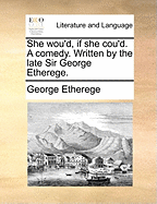 She Wou'd, If She Cou'd: A Comedy. Written by the Late Sir George Etherege