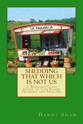 Shedding That Which Is Not Us: A Working-Class Guide to Life Foods Training and Healing - Shaw, Danny