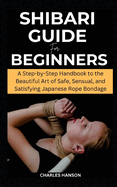 Shibari Guide For Beginners: A Step-by-Step Handbook to the Beautiful Art of Safe, Sensual, and Satisfying Japanese Rope Bondage