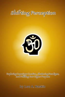 Shifting Perception: Exploring Conscious Creation, Shattering Paradigms and Fulfilling Your Higher Purpose - Haskin, Lee a