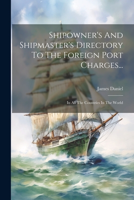 Shipowner's And Shipmaster's Directory To The Foreign Port Charges...: In All The Countries In The World - Daniel, James