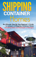 Shipping Container Homes: An Ultimate Step-By-Step Beginner's Guide to Living in a Shipping Container Home Including Ideas and Examples of Designs