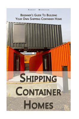 Shipping Container Homes: Beginner's Guide To Building Your Own Shipping Container Home: (How To Build a Small Home, Foundation For Container Home, Shipping Container Homes For Beginners) - Morrison, Robert