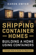 Shipping Container Homes: Building a Home Using Containers - A Simple How to Guide for Beginners