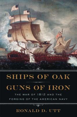 Ships of Oak, Guns of Iron: The War of 1812 and the Forging of the American Navy - Utt, Ronald