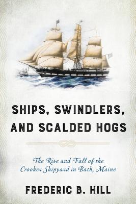 Ships, Swindlers, and Scalded Hogs: The Rise and Fall of the Crooker Shipyard in Bath, Maine - Hill, Frederic B