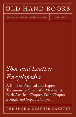 Shoe and Leather Encyclopedia - A Book of Practical and Expert Testimony by Successful Merchants. Each Article a Chapter, Each Chapter a Single and Se - The Shoe & Leather Gazette