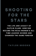 Shooting For The Stars: The Life And Legacy Of Caitlin Clark- How She Became The NCAA Women's All-Time Leading Scorer And Changed The Game Forever
