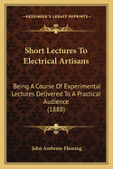 Short Lectures To Electrical Artisans: Being A Course Of Experimental Lectures Delivered To A Practical Audience (1888)