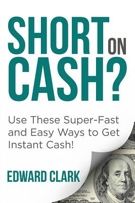 Short On Cash? Use These Super-Fast and Easy Ways to Get Instant Cash! - Clark, Edward