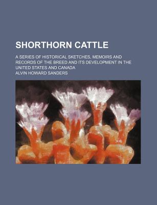 Shorthorn Cattle; A Series of Historical Sketches, Memoirs and Records of the Breed and Its Development in the United States and Canada - Sanders, Alvin Howard
