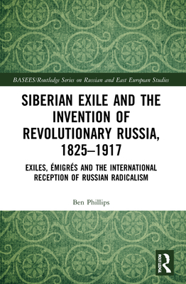 Siberian Exile and the Invention of Revolutionary Russia, 1825-1917: Exiles, migrs and the International Reception of Russian Radicalism - Phillips, Ben