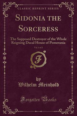 Sidonia the Sorceress, Vol. 1 of 2: The Supposed Destroyer of the Whole Reigning Ducal House of Pomerania (Classic Reprint) - Meinhold, Wilhelm