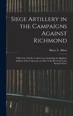 Siege Artillery in the Campaigns Against Richmond: With Notes On the 15-Inch Gun, Including an Algebraic Analysis of the Trajectory of a Shot in Its Ricochets Upon Smooth Water - Abbot, Henry L