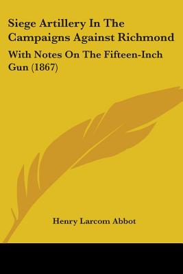 Siege Artillery In The Campaigns Against Richmond: With Notes On The Fifteen-Inch Gun (1867) - Abbot, Henry Larcom