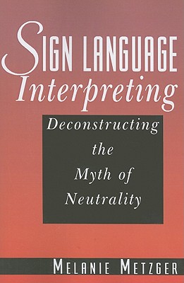 Sign Language Interpreting: Deconstructing the Myth of Neutrality - Metzger, Melanie