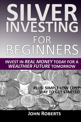 Silver Investing For Beginners: Invest In Real Money Today For A Wealthier Future Tomorrow - Roberts, John