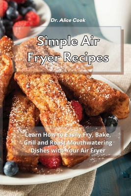 Simple Air Fryer Recipes: Learn How to Easily Fry, Bake, Grill and Roast Mouthwatering Dishes with Your Air Fryer - Cook, Alice, Dr.