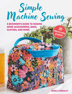 Simple Machine Sewing: 30 Step-By-Step Projects: A Beginner's Guide to Making Home Accessories, Bags, Clothes, and More