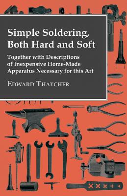 Simple Soldering, Both Hard And Soft - Together With Descriptions Of Inexpensive Home-Made Apparatus Necessary For This Art - Thatcher, Edward