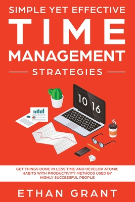 Simple Yet Effective Time management strategies: Get Things Done In Less Time and Develop Atomic Habits with Productivity Methods Used By Highly Successful People - Grant, Ethan