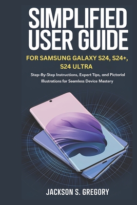 Simplified User Guide for Samsung Galaxy S24, S24+, S4 Ultra.: Step-by-Step Instructions, Expert Tips, and Pictorial Illustrations for Seamless Device Mastery. - Gregory, Jackson S