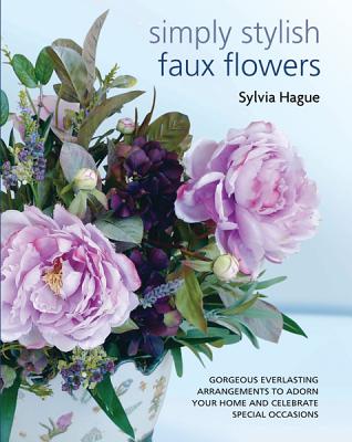 Simply Stylish Faux Flowers: Gorgeous Everlasting Arrangements to Adorn Your Home and Celebrate Special Occasions - Hague, Sylvia