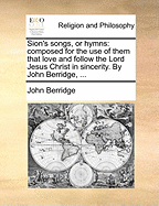 Sion's Songs, or Hymns: Composed for the Use of Them That Love and Follow the Lord Jesus Christ in Sincerity. by John Berridge,