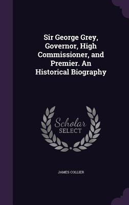 Sir George Grey, Governor, High Commissioner, and Premier. An Historical Biography - Collier, James