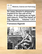 Sir Isaac Newton's Philosophy Explain'd for the Use of the Ladies. in Six Dialogues on Light and Colours. from the Italian of Sig. Algarotti. ... Volume 1 of 2