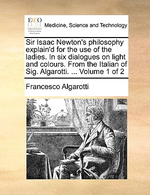 Sir Isaac Newton's Philosophy Explain'd for the Use of the Ladies. in Six Dialogues on Light and Colours. from the Italian of Sig. Algarotti. ... Volume 1 of 2 - Algarotti, Francesco